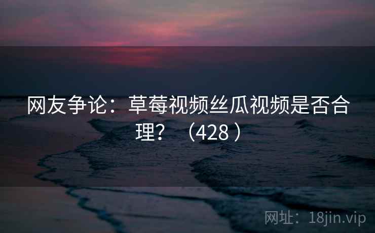 网友争论：草莓视频丝瓜视频是否合理？（428 ）