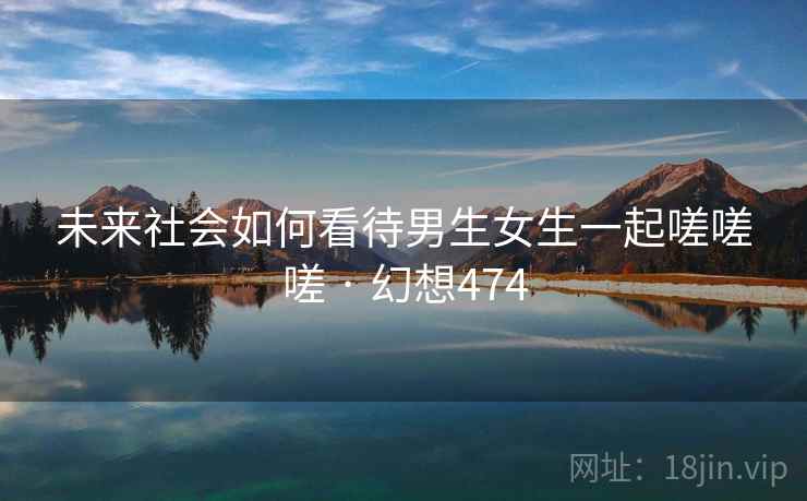 未来社会如何看待男生女生一起嗟嗟嗟 · 幻想474 第2张 未来社会如何看待男生女生一起嗟嗟嗟 · 幻想474 第2张