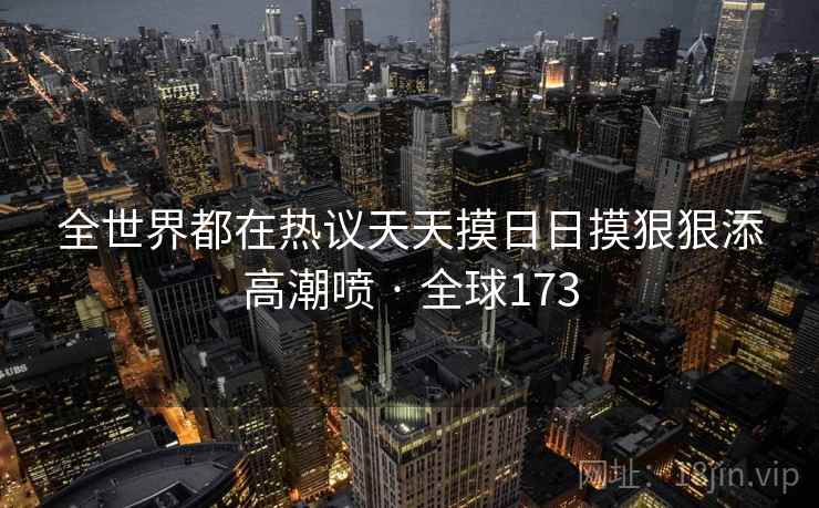 全世界都在热议天天摸日日摸狠狠添高潮喷 · 全球173  第1张